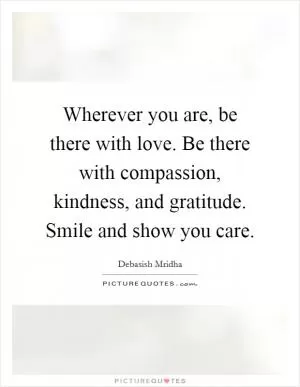 Wherever you are, be there with love. Be there with compassion, kindness, and gratitude. Smile and show you care Picture Quote #1