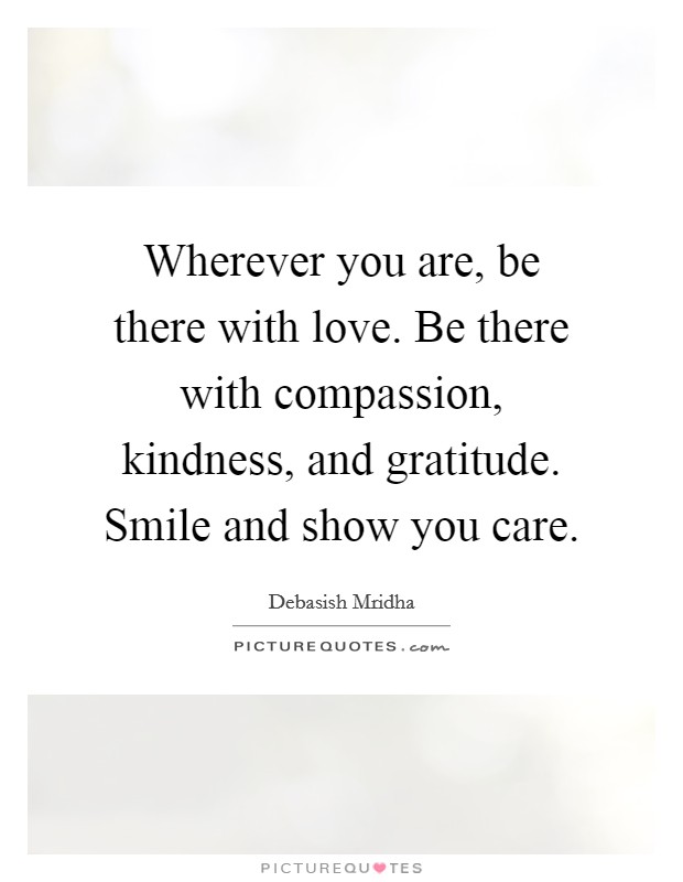 Wherever you are, be there with love. Be there with compassion, kindness, and gratitude. Smile and show you care. Picture Quote #1