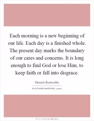 Each morning is a new beginning of our life. Each day is a finished whole. The present day marks the boundary of our cares and concerns. It is long enough to find God or lose Him, to keep faith or fall into disgrace Picture Quote #1