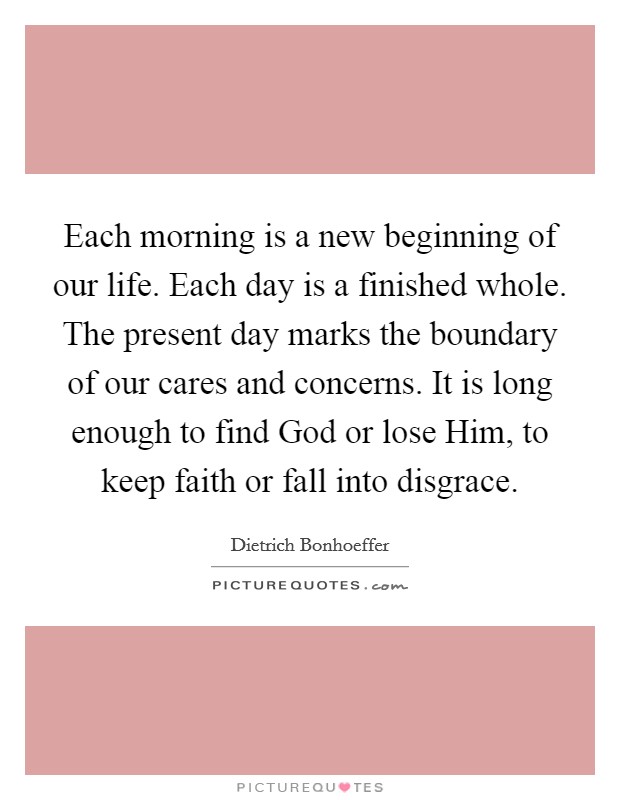 Each morning is a new beginning of our life. Each day is a finished whole. The present day marks the boundary of our cares and concerns. It is long enough to find God or lose Him, to keep faith or fall into disgrace. Picture Quote #1