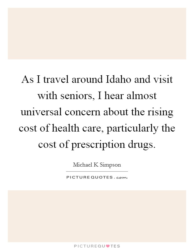 As I travel around Idaho and visit with seniors, I hear almost universal concern about the rising cost of health care, particularly the cost of prescription drugs. Picture Quote #1