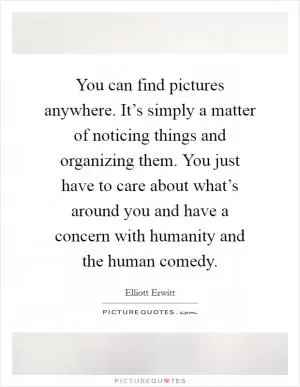 You can find pictures anywhere. It’s simply a matter of noticing things and organizing them. You just have to care about what’s around you and have a concern with humanity and the human comedy Picture Quote #1