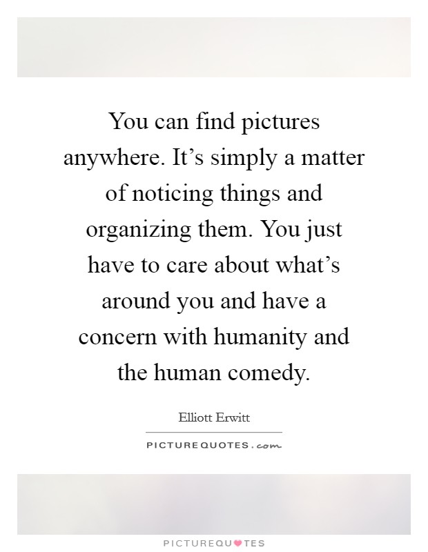 You can find pictures anywhere. It's simply a matter of noticing things and organizing them. You just have to care about what's around you and have a concern with humanity and the human comedy. Picture Quote #1