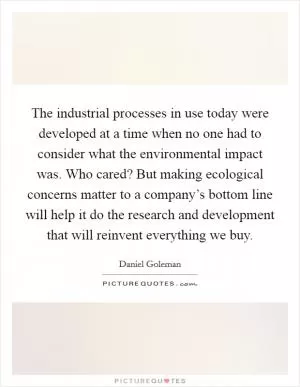 The industrial processes in use today were developed at a time when no one had to consider what the environmental impact was. Who cared? But making ecological concerns matter to a company’s bottom line will help it do the research and development that will reinvent everything we buy Picture Quote #1