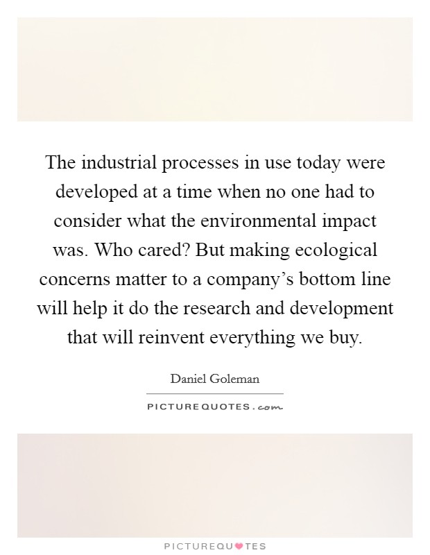 The industrial processes in use today were developed at a time when no one had to consider what the environmental impact was. Who cared? But making ecological concerns matter to a company's bottom line will help it do the research and development that will reinvent everything we buy. Picture Quote #1