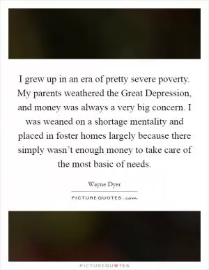 I grew up in an era of pretty severe poverty. My parents weathered the Great Depression, and money was always a very big concern. I was weaned on a shortage mentality and placed in foster homes largely because there simply wasn’t enough money to take care of the most basic of needs Picture Quote #1