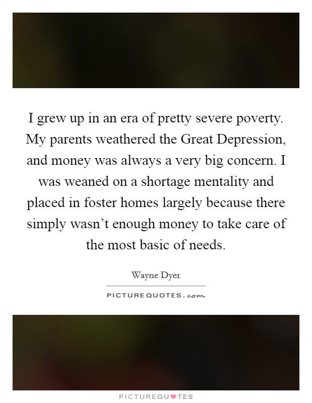 I grew up in an era of pretty severe poverty. My parents weathered the Great Depression, and money was always a very big concern. I was weaned on a shortage mentality and placed in foster homes largely because there simply wasn't enough money to take care of the most basic of needs. Picture Quote #1
