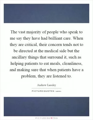 The vast majority of people who speak to me say they have had brilliant care. When they are critical, their concern tends not to be directed at the medical side but the ancillary things that surround it, such as helping patients to eat meals, cleanliness, and making sure that when patients have a problem, they are listened to Picture Quote #1