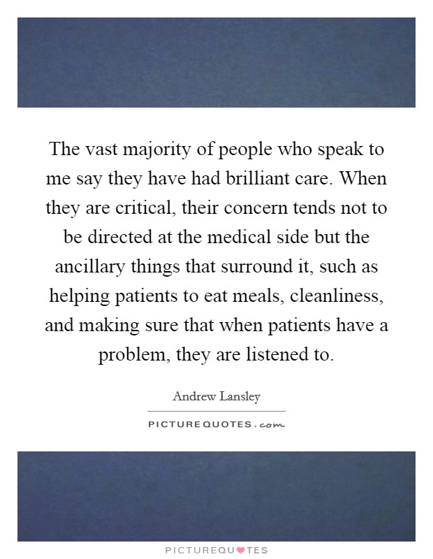 The vast majority of people who speak to me say they have had brilliant care. When they are critical, their concern tends not to be directed at the medical side but the ancillary things that surround it, such as helping patients to eat meals, cleanliness, and making sure that when patients have a problem, they are listened to. Picture Quote #1