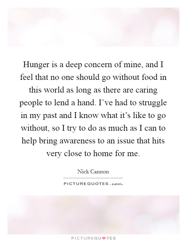 Hunger is a deep concern of mine, and I feel that no one should go without food in this world as long as there are caring people to lend a hand. I've had to struggle in my past and I know what it's like to go without, so I try to do as much as I can to help bring awareness to an issue that hits very close to home for me. Picture Quote #1