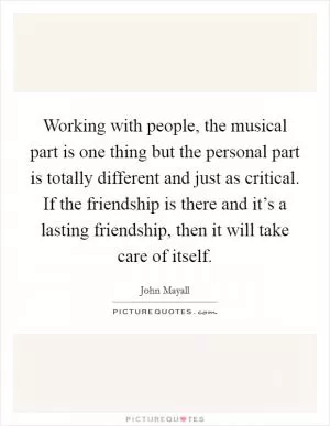 Working with people, the musical part is one thing but the personal part is totally different and just as critical. If the friendship is there and it’s a lasting friendship, then it will take care of itself Picture Quote #1
