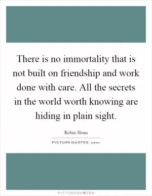 There is no immortality that is not built on friendship and work done with care. All the secrets in the world worth knowing are hiding in plain sight Picture Quote #1