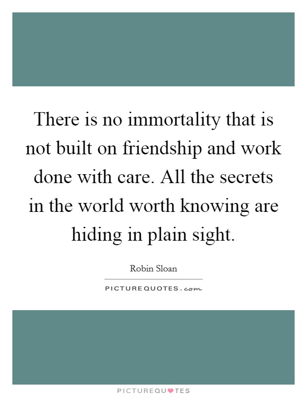 There is no immortality that is not built on friendship and work done with care. All the secrets in the world worth knowing are hiding in plain sight. Picture Quote #1