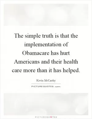 The simple truth is that the implementation of Obamacare has hurt Americans and their health care more than it has helped Picture Quote #1