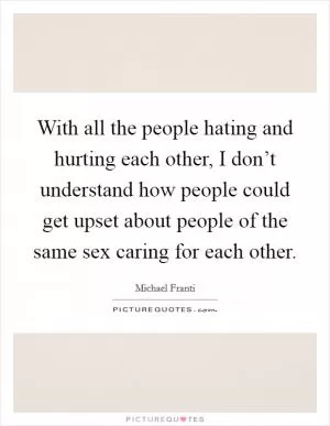 With all the people hating and hurting each other, I don’t understand how people could get upset about people of the same sex caring for each other Picture Quote #1