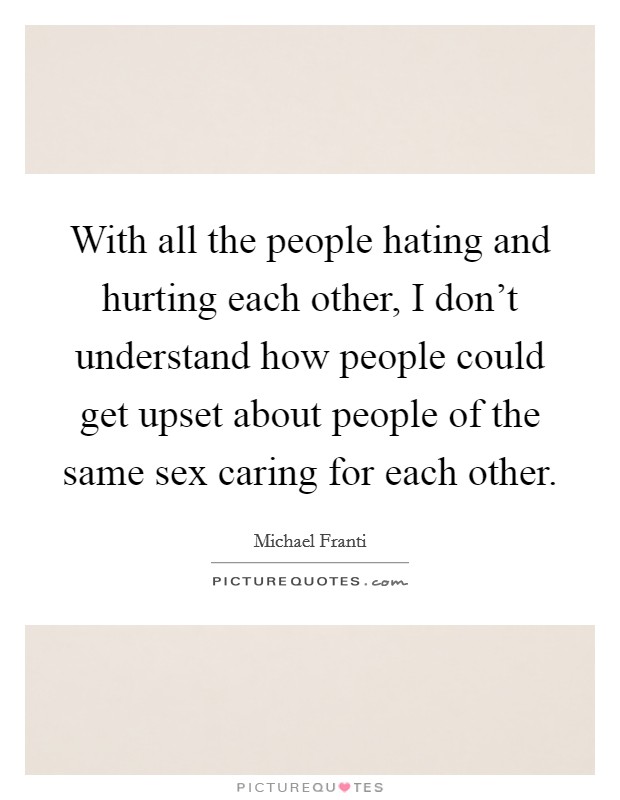 With all the people hating and hurting each other, I don't understand how people could get upset about people of the same sex caring for each other. Picture Quote #1