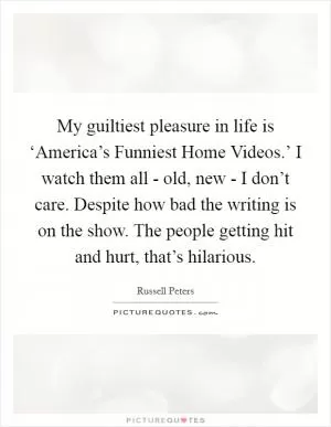 My guiltiest pleasure in life is ‘America’s Funniest Home Videos.’ I watch them all - old, new - I don’t care. Despite how bad the writing is on the show. The people getting hit and hurt, that’s hilarious Picture Quote #1