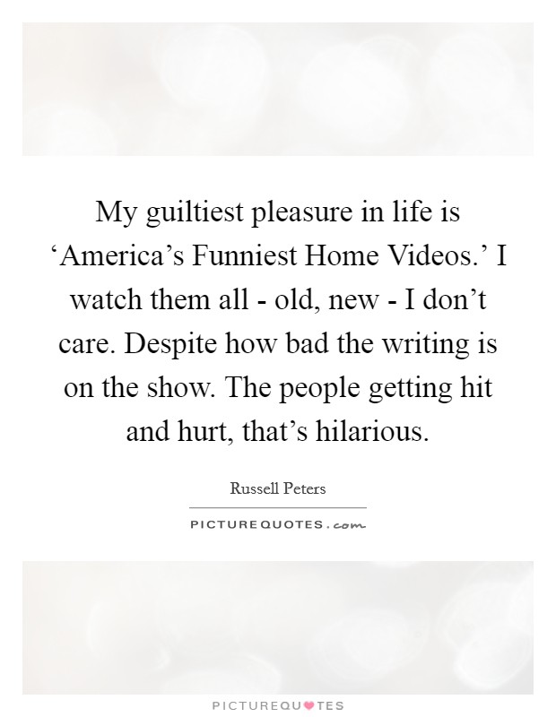 My guiltiest pleasure in life is ‘America's Funniest Home Videos.' I watch them all - old, new - I don't care. Despite how bad the writing is on the show. The people getting hit and hurt, that's hilarious. Picture Quote #1