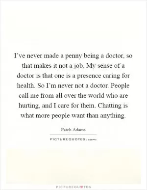 I’ve never made a penny being a doctor, so that makes it not a job. My sense of a doctor is that one is a presence caring for health. So I’m never not a doctor. People call me from all over the world who are hurting, and I care for them. Chatting is what more people want than anything Picture Quote #1