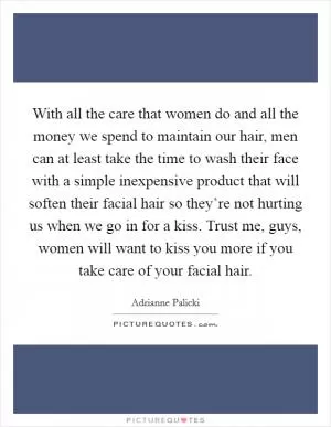 With all the care that women do and all the money we spend to maintain our hair, men can at least take the time to wash their face with a simple inexpensive product that will soften their facial hair so they’re not hurting us when we go in for a kiss. Trust me, guys, women will want to kiss you more if you take care of your facial hair Picture Quote #1