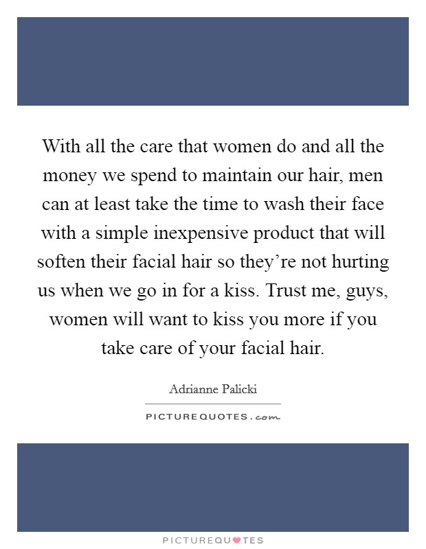 With all the care that women do and all the money we spend to maintain our hair, men can at least take the time to wash their face with a simple inexpensive product that will soften their facial hair so they're not hurting us when we go in for a kiss. Trust me, guys, women will want to kiss you more if you take care of your facial hair. Picture Quote #1
