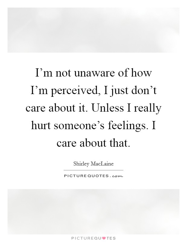 I'm not unaware of how I'm perceived, I just don't care about it. Unless I really hurt someone's feelings. I care about that. Picture Quote #1