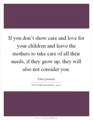 If you don’t show care and love for your children and leave the mothers to take care of all their needs, if they grow up, they will also not consider you Picture Quote #1