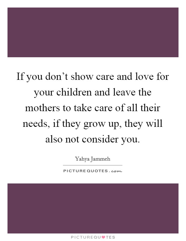 If you don't show care and love for your children and leave the mothers to take care of all their needs, if they grow up, they will also not consider you. Picture Quote #1