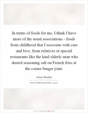In terms of foods for me, I think I have more of the usual associations - foods from childhood that I associate with care and love, from relatives or special restaurants like the kind elderly man who dusted seasoning salt on French fries at the corner burger joint Picture Quote #1