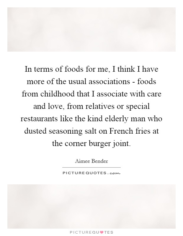 In terms of foods for me, I think I have more of the usual associations - foods from childhood that I associate with care and love, from relatives or special restaurants like the kind elderly man who dusted seasoning salt on French fries at the corner burger joint. Picture Quote #1