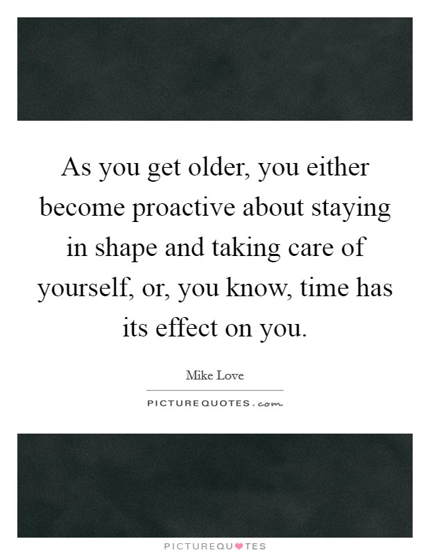 As you get older, you either become proactive about staying in shape and taking care of yourself, or, you know, time has its effect on you. Picture Quote #1