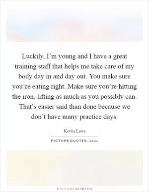 Luckily, I’m young and I have a great training staff that helps me take care of my body day in and day out. You make sure you’re eating right. Make sure you’re hitting the iron, lifting as much as you possibly can. That’s easier said than done because we don’t have many practice days Picture Quote #1