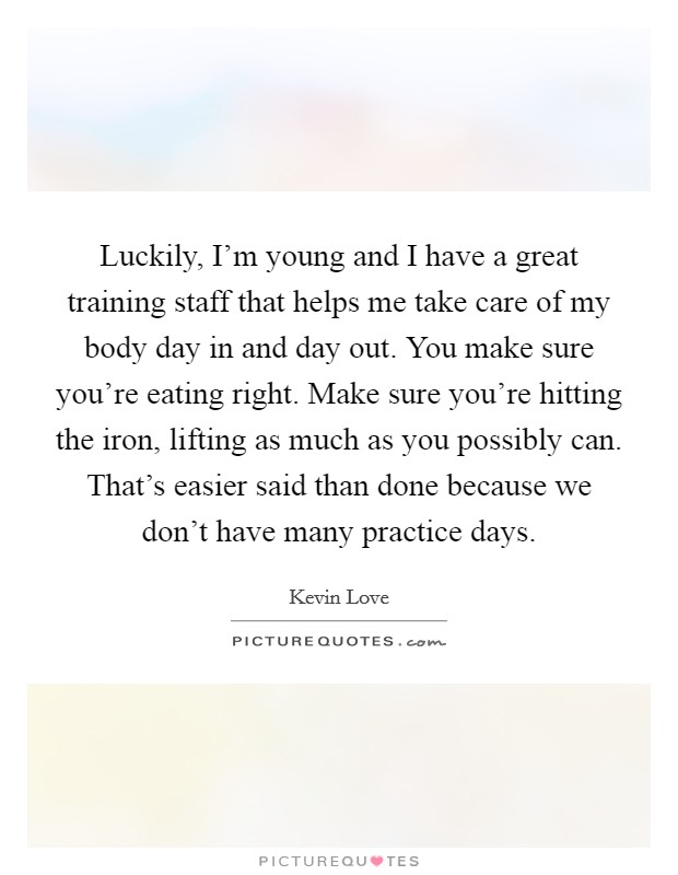 Luckily, I'm young and I have a great training staff that helps me take care of my body day in and day out. You make sure you're eating right. Make sure you're hitting the iron, lifting as much as you possibly can. That's easier said than done because we don't have many practice days. Picture Quote #1