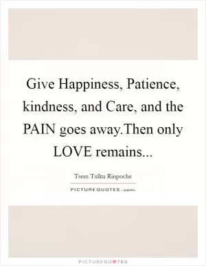 Give Happiness, Patience, kindness, and Care, and the PAIN goes away.Then only LOVE remains Picture Quote #1