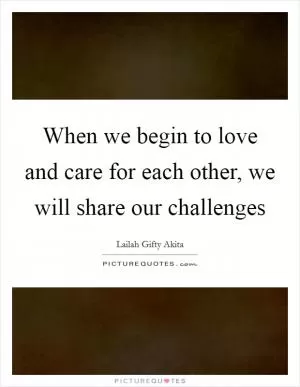 When we begin to love and care for each other, we will share our challenges Picture Quote #1