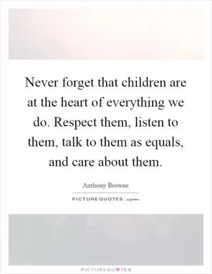 Never forget that children are at the heart of everything we do. Respect them, listen to them, talk to them as equals, and care about them Picture Quote #1