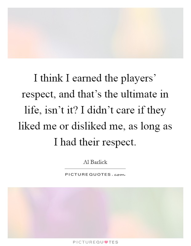 I think I earned the players' respect, and that's the ultimate in life, isn't it? I didn't care if they liked me or disliked me, as long as I had their respect. Picture Quote #1
