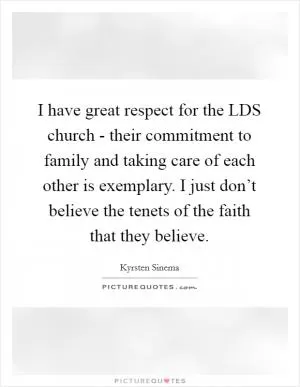 I have great respect for the LDS church - their commitment to family and taking care of each other is exemplary. I just don’t believe the tenets of the faith that they believe Picture Quote #1