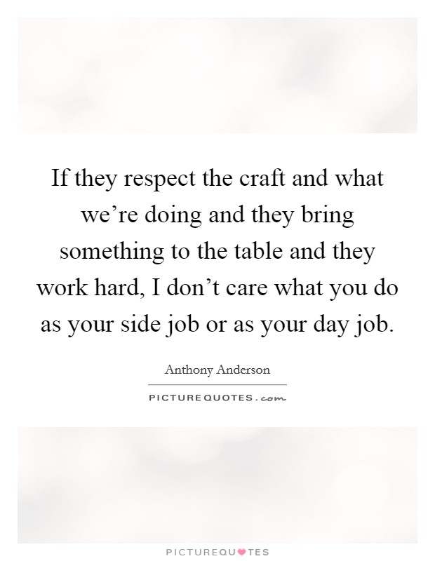 If they respect the craft and what we're doing and they bring something to the table and they work hard, I don't care what you do as your side job or as your day job. Picture Quote #1