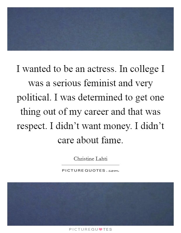 I wanted to be an actress. In college I was a serious feminist and very political. I was determined to get one thing out of my career and that was respect. I didn't want money. I didn't care about fame. Picture Quote #1