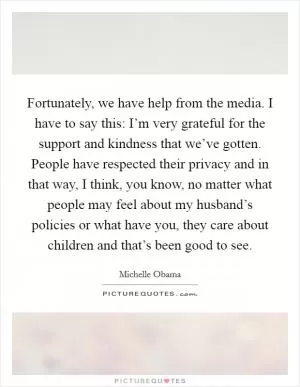 Fortunately, we have help from the media. I have to say this: I’m very grateful for the support and kindness that we’ve gotten. People have respected their privacy and in that way, I think, you know, no matter what people may feel about my husband’s policies or what have you, they care about children and that’s been good to see Picture Quote #1