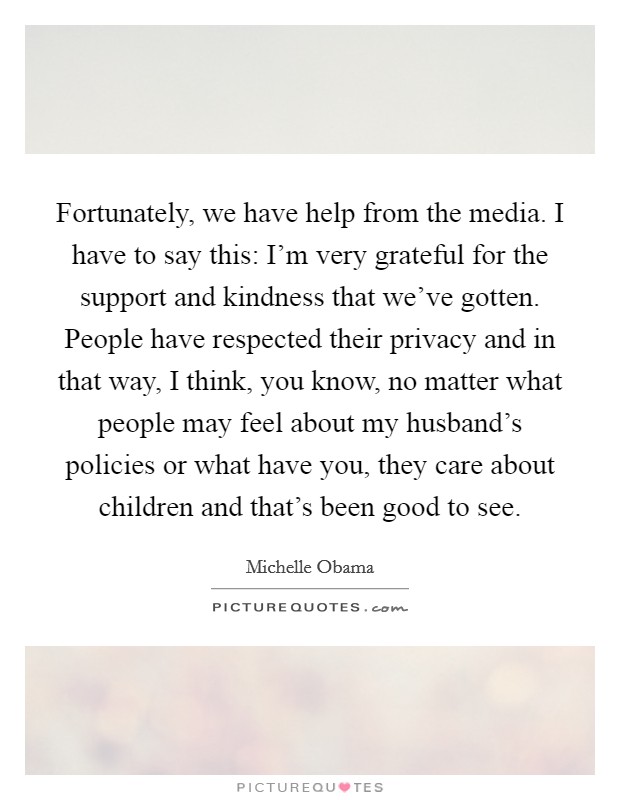 Fortunately, we have help from the media. I have to say this: I'm very grateful for the support and kindness that we've gotten. People have respected their privacy and in that way, I think, you know, no matter what people may feel about my husband's policies or what have you, they care about children and that's been good to see. Picture Quote #1