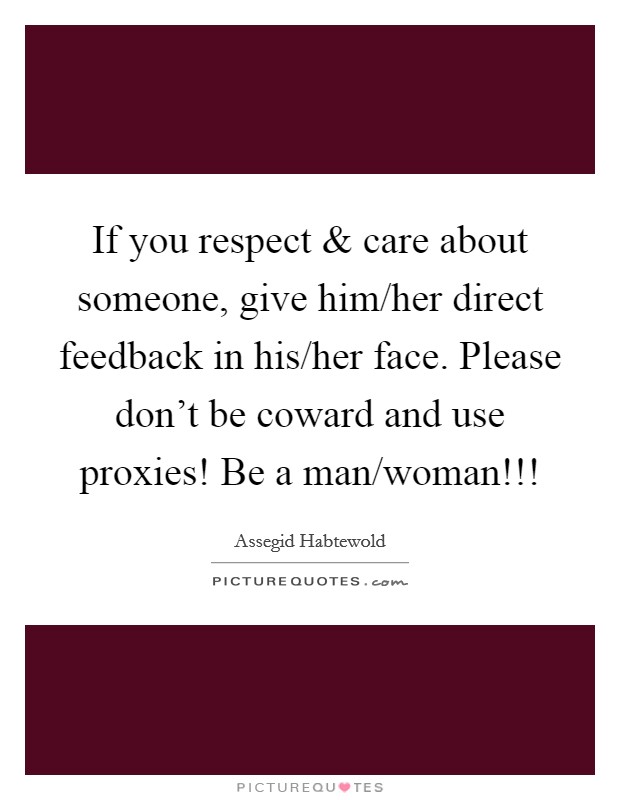 If you respect and care about someone, give him/her direct feedback in his/her face. Please don't be coward and use proxies! Be a man/woman!!! Picture Quote #1