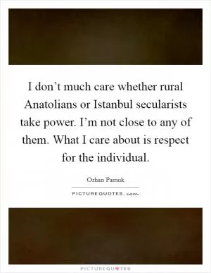 I don’t much care whether rural Anatolians or Istanbul secularists take power. I’m not close to any of them. What I care about is respect for the individual Picture Quote #1