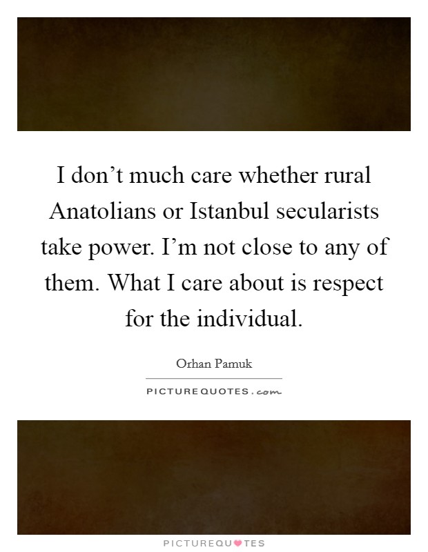 I don't much care whether rural Anatolians or Istanbul secularists take power. I'm not close to any of them. What I care about is respect for the individual. Picture Quote #1
