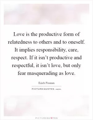 Love is the productive form of relatedness to others and to oneself. It implies responsibility, care, respect. If it isn’t productive and respectful, it isn’t love, but only fear masquerading as love Picture Quote #1