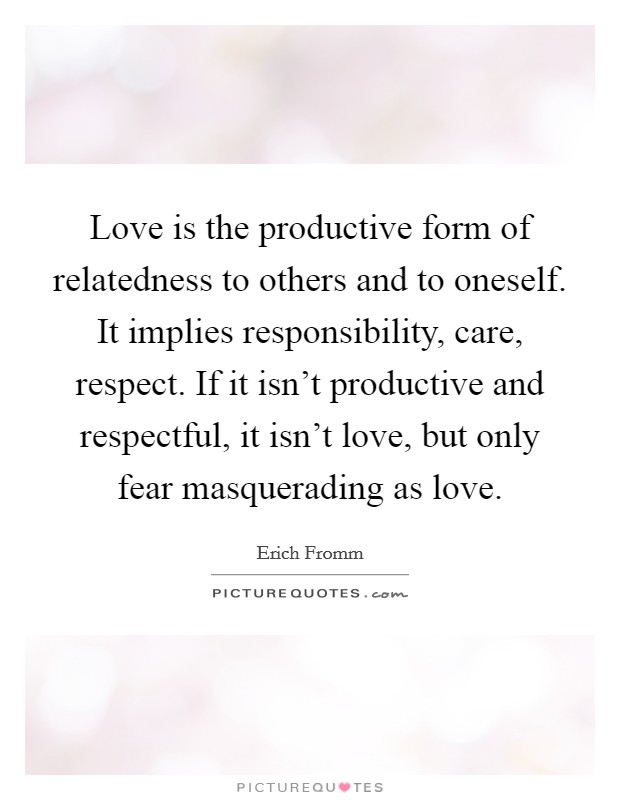 Love is the productive form of relatedness to others and to oneself. It implies responsibility, care, respect. If it isn't productive and respectful, it isn't love, but only fear masquerading as love. Picture Quote #1