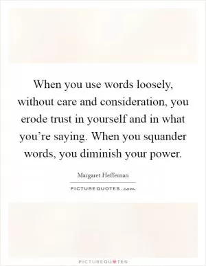 When you use words loosely, without care and consideration, you erode trust in yourself and in what you’re saying. When you squander words, you diminish your power Picture Quote #1