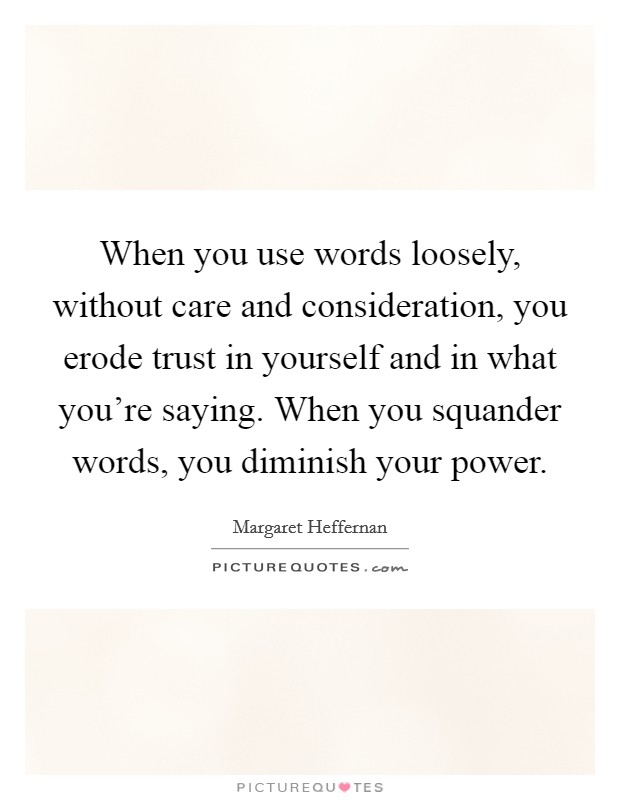 When you use words loosely, without care and consideration, you erode trust in yourself and in what you're saying. When you squander words, you diminish your power. Picture Quote #1