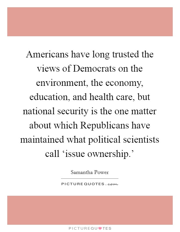 Americans have long trusted the views of Democrats on the environment, the economy, education, and health care, but national security is the one matter about which Republicans have maintained what political scientists call ‘issue ownership.' Picture Quote #1
